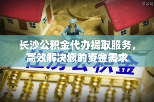 通辽长沙公积金代办提取服务，高效解决您的资金需求