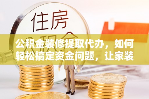 通辽公积金装修提取代办，如何轻松搞定资金问题，让家装无忧