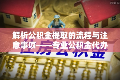 通辽解析公积金提取的流程与注意事项——专业公积金代办提取咨询服务