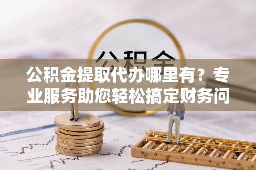 通辽公积金提取代办哪里有？专业服务助您轻松搞定财务问题