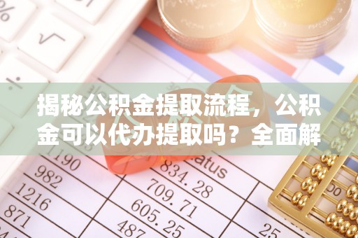 通辽揭秘公积金提取流程，公积金可以代办提取吗？全面解析与实用指南
