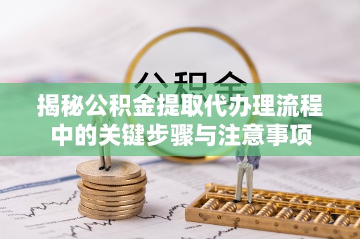 通辽揭秘公积金提取代办理流程中的关键步骤与注意事项