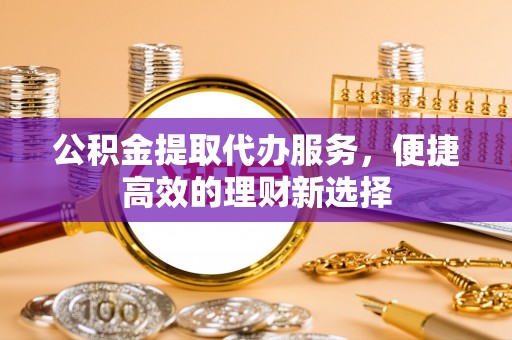 通辽公积金提取代办服务，便捷高效的理财新选择