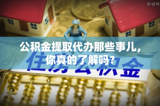 通辽公积金提取代办那些事儿，你真的了解吗？