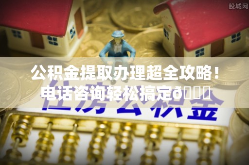 通辽公积金提取办理超全攻略！电话咨询轻松搞定😎