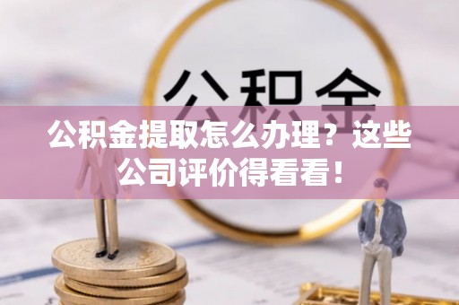 通辽公积金提取怎么办理？这些公司评价得看看！