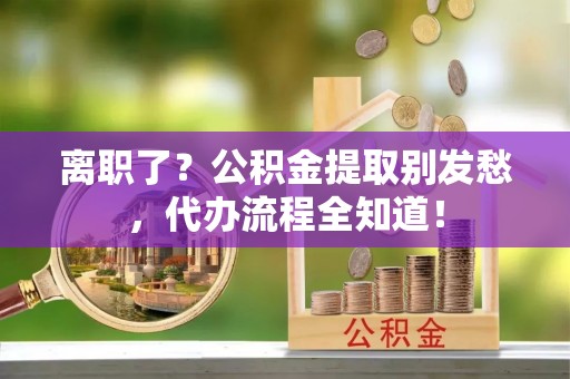 通辽离职了？公积金提取别发愁，代办流程全知道！