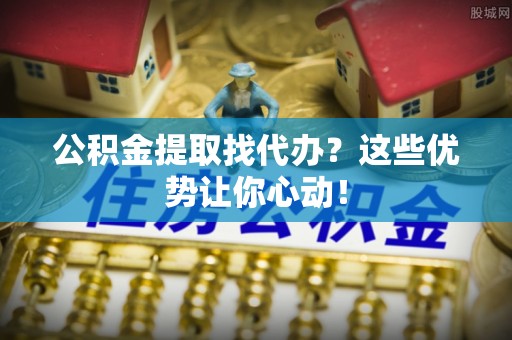 通辽公积金提取找代办？这些优势让你心动！