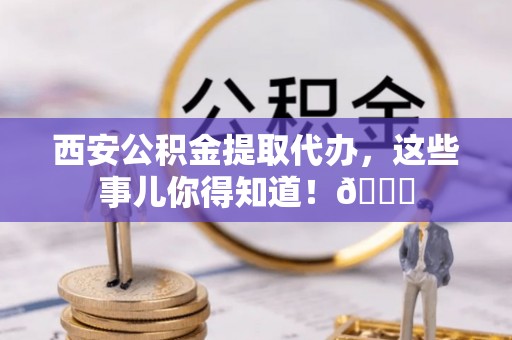 通辽西安公积金提取代办，这些事儿你得知道！😎