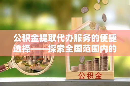 通辽公积金提取代办服务的便捷选择——探索全国范围内的优质服务提供商