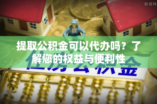 通辽提取公积金可以代办吗？了解您的权益与便利性