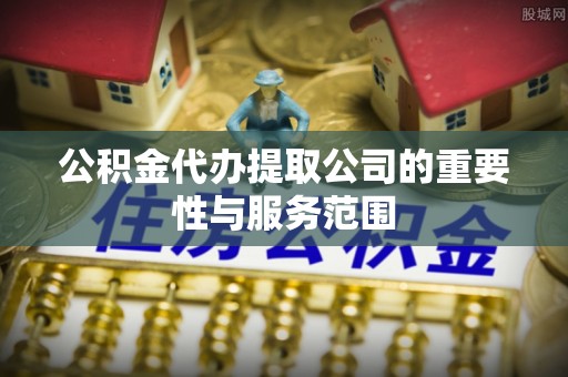 通辽公积金代办提取公司的重要性与服务范围