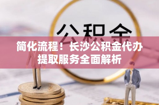 通辽简化流程！长沙公积金代办提取服务全面解析