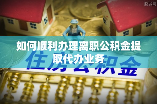 通辽如何顺利办理离职公积金提取代办业务